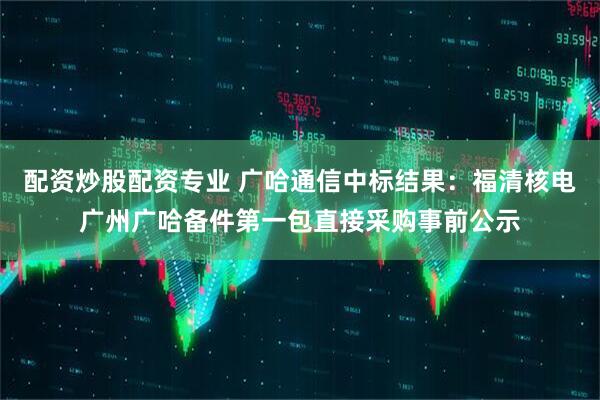 配资炒股配资专业 广哈通信中标结果：福清核电广州广哈备件第一包直接采购事前公示