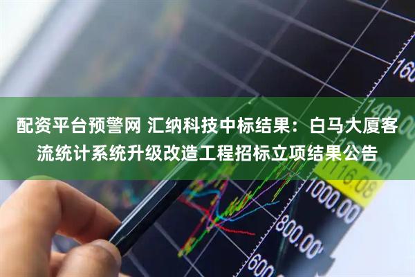 配资平台预警网 汇纳科技中标结果：白马大厦客流统计系统升级改造工程招标立项结果公告