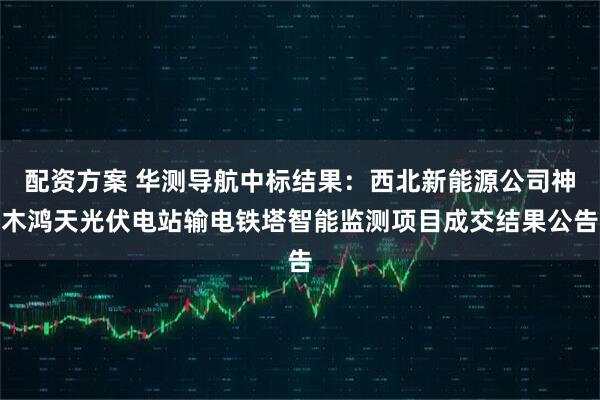 配资方案 华测导航中标结果：西北新能源公司神木鸿天光伏电站输电铁塔智能监测项目成交结果公告