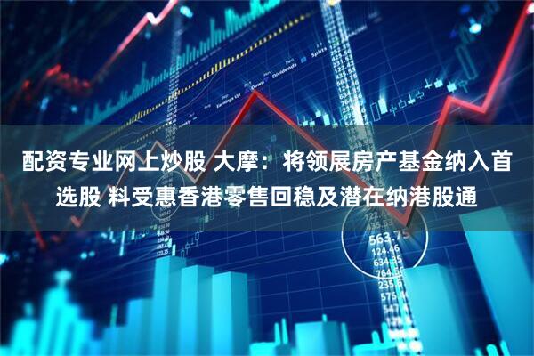 配资专业网上炒股 大摩:将领展房产基金纳入首选股 料受惠香港零售回稳及潜在纳港股通