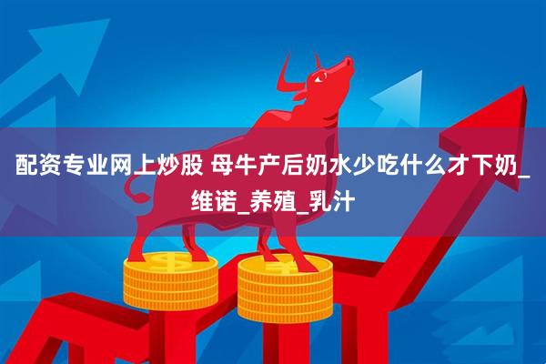 配资专业网上炒股 母牛产后奶水少吃什么才下奶_维诺_养殖_乳汁