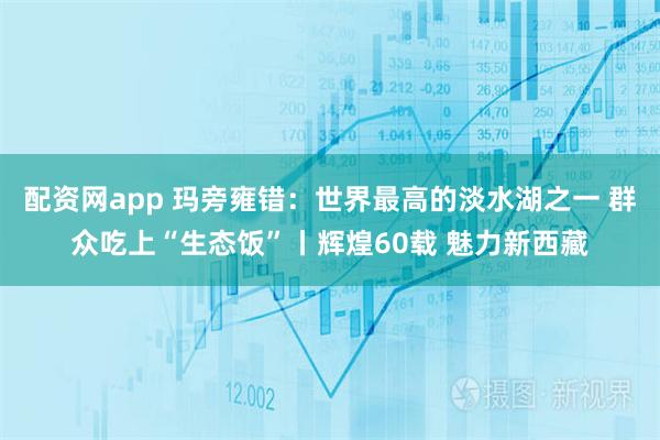 配资网app 玛旁雍错:世界最高的淡水湖之一 群众吃上“生态饭”丨辉煌60载 魅力新西藏