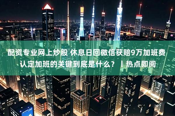 配资专业网上炒股 休息日回微信获赔9万加班费 认定加班的关键到底是什么？丨热点即阅