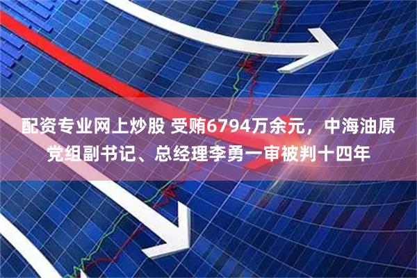 配资专业网上炒股 受贿6794万余元,中海油原党组副书记、总经理李勇一审被判十四年