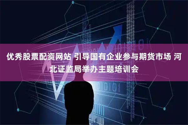 优秀股票配资网站 引导国有企业参与期货市场 河北证监局举办主题培训会