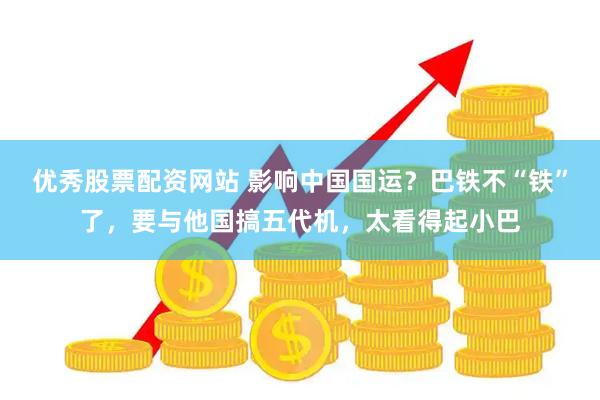 优秀股票配资网站 影响中国国运?巴铁不“铁”了,要与他国搞五代机,太看得起小巴
