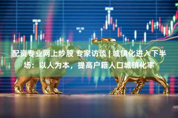 配资专业网上炒股 专家访谈 | 城镇化进入下半场：以人为本，提高户籍人口城镇化率