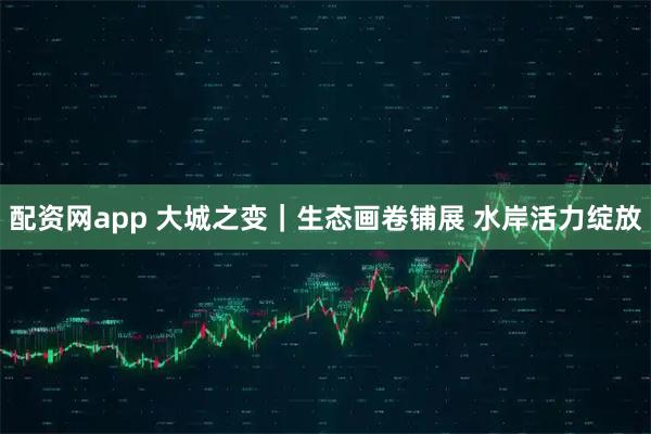 配资网app 大城之变｜生态画卷铺展 水岸活力绽放
