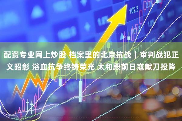 配资专业网上炒股 档案里的北京抗战｜审判战犯正义昭彰 浴血抗争终铸荣光 太和殿前日寇献刀投降