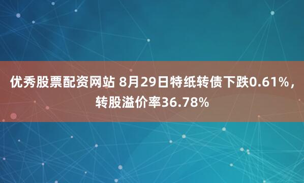优秀股票配资网站 8月29日特纸转债下跌0.61%，转股溢价率36.78%