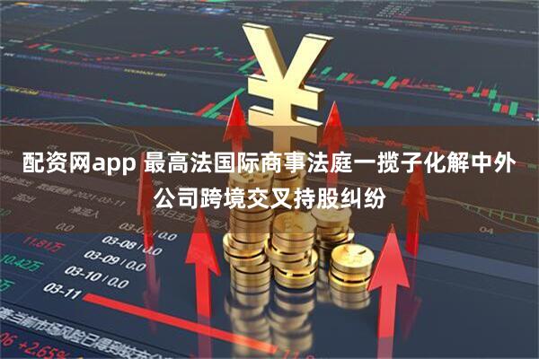 配资网app 最高法国际商事法庭一揽子化解中外公司跨境交叉持股纠纷