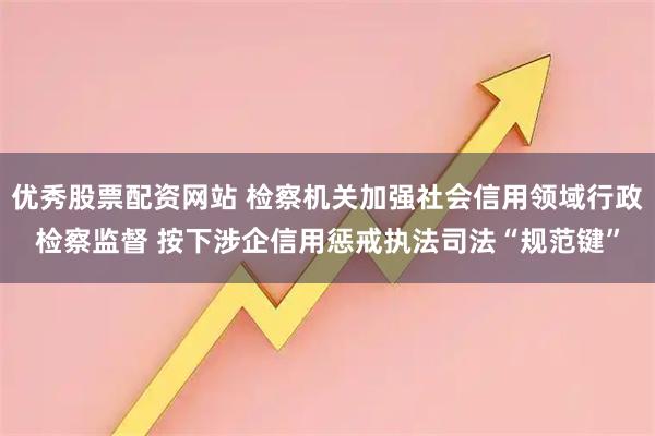 优秀股票配资网站 检察机关加强社会信用领域行政检察监督 按下涉企信用惩戒执法司法“规范键”