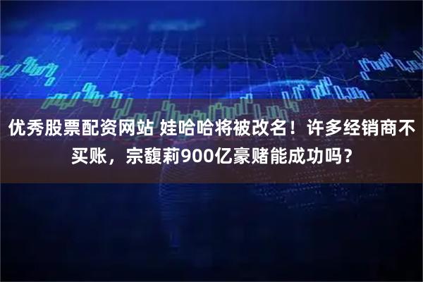 优秀股票配资网站 娃哈哈将被改名！许多经销商不买账，宗馥莉900亿豪赌能成功吗？