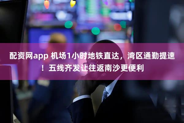 配资网app 机场1小时地铁直达，湾区通勤提速！五线齐发让往返南沙更便利