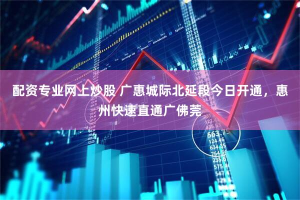 配资专业网上炒股 广惠城际北延段今日开通，惠州快速直通广佛莞