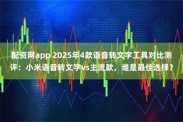 配资网app 2025年4款语音转文字工具对比测评：小米语音转文字vs主流款，谁是最佳选择？