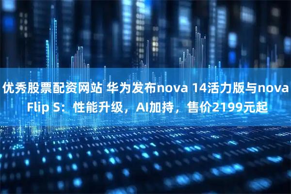 优秀股票配资网站 华为发布nova 14活力版与nova Flip S：性能升级，AI加持，售价2199元起